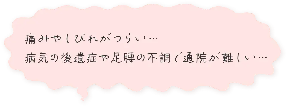痛みやしびれがつらい…
              病気の後遺症や足腰の不調で通院が難しい…